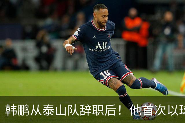 韩鹏从泰山队辞职后！他首次以球队竞训总监身份亮相，值得期待